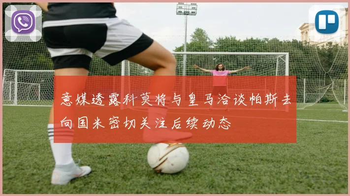 意媒透露科莫将与皇马洽谈帕斯去向国米密切关注后续动态