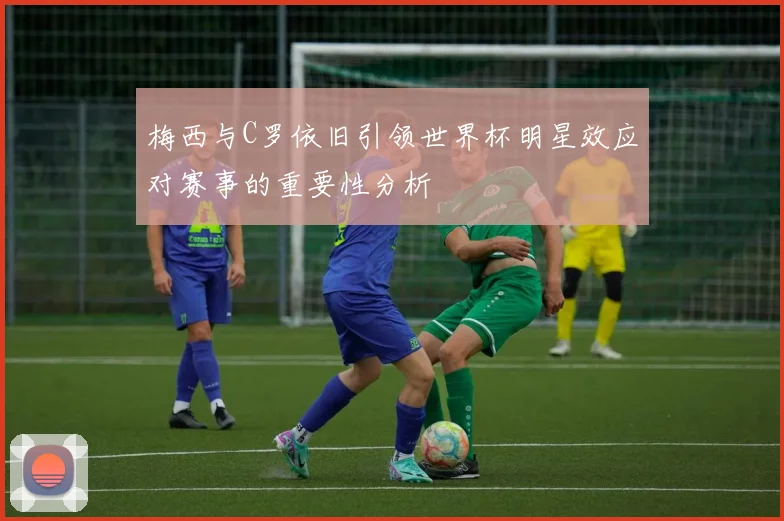 梅西与C罗依旧引领世界杯明星效应对赛事的重要性分析