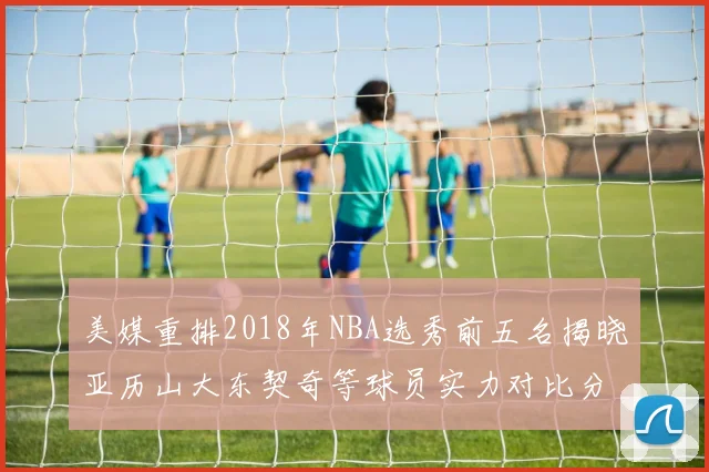 美媒重排2018年NBA选秀前五名揭晓亚历山大东契奇等球员实力对比分析