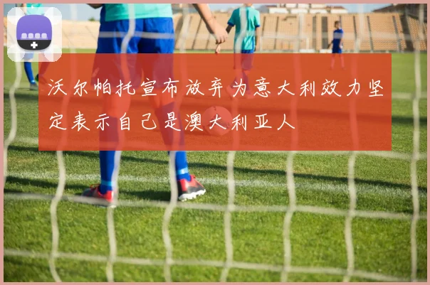 沃尔帕托宣布放弃为意大利效力坚定表示自己是澳大利亚人