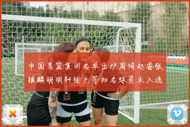 中国男篮集训名单出炉周琦赵睿张镇麟胡明轩徐杰等知名球员未入选