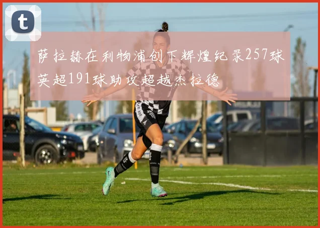 萨拉赫在利物浦创下辉煌纪录257球英超191球助攻超越杰拉德