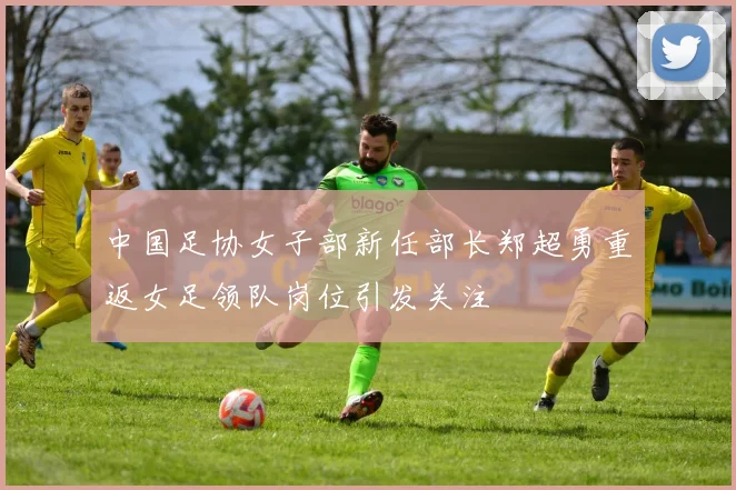 中国足协女子部新任部长郑超勇重返女足领队岗位引发关注