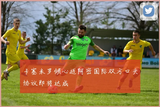 卡塞米罗倾心迈阿密国际双方口头协议即将达成
