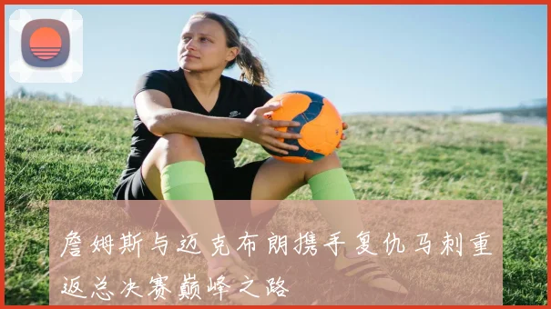 詹姆斯与迈克布朗携手复仇马刺重返总决赛巅峰之路